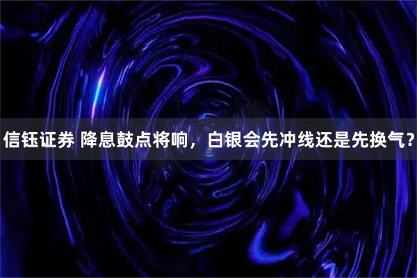 信钰证券 降息鼓点将响，白银会先冲线还是先换气？
