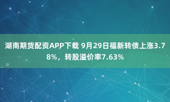 湖南期货配资APP下载 9月29日福新转债上涨3.78%，转股溢价率7.63%