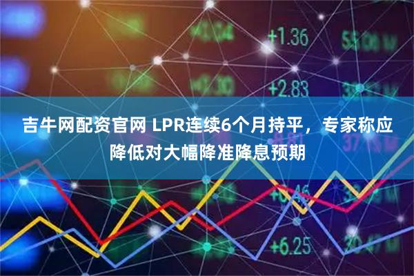 吉牛网配资官网 LPR连续6个月持平，专家称应降低对大幅降准降息预期