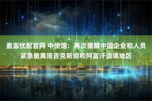 盈富忧配官网 中使馆：再次提醒中国企业和人员紧急撤离塔吉克斯坦和阿富汗边境地区