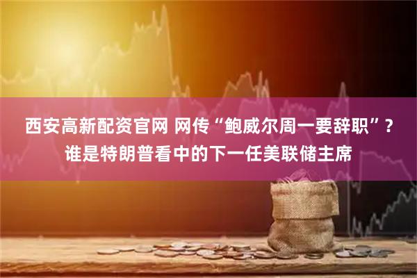 西安高新配资官网 网传“鲍威尔周一要辞职”？谁是特朗普看中的下一任美联储主席
