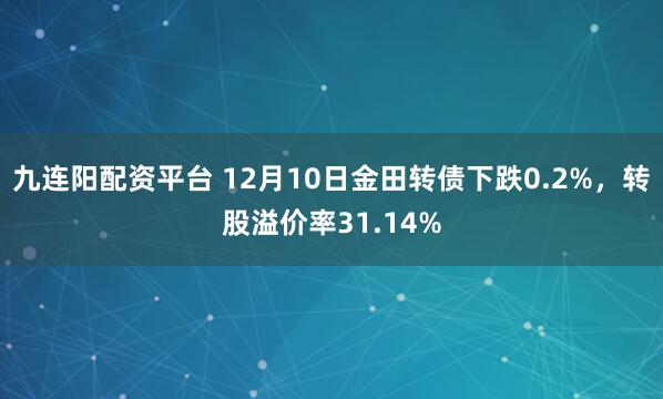 九连阳配资平台 12月10日金田转债下跌0.2%，转股溢价率31.14%