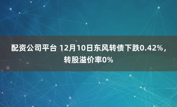配资公司平台 12月10日东风转债下跌0.42%，转股溢价率0%